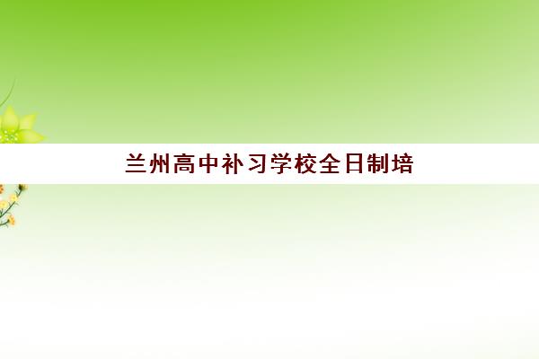 兰州高中补习学校全日制培训机构哪个比较好？2023年最新权威排名、各校特色对比与科学择校全指南