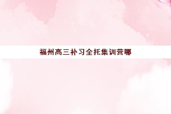福州高三补习全托集训营哪家口碑好一点？2025年最新十大排名、各机构特色与择校全指南