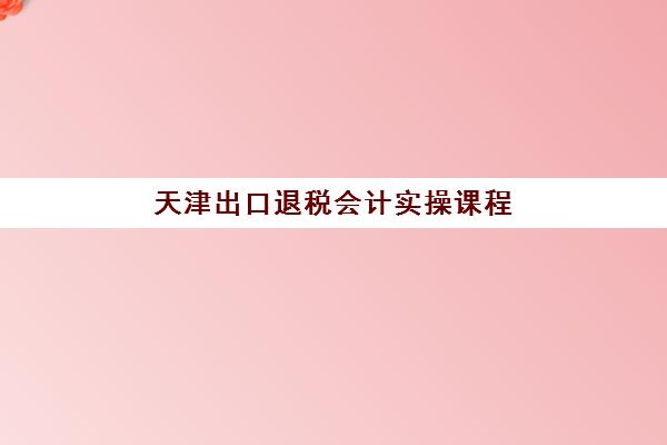 天津出口退税会计实操课程培训学校排名一览表最新如何查询？2025年权威榜单与科学择校全指南