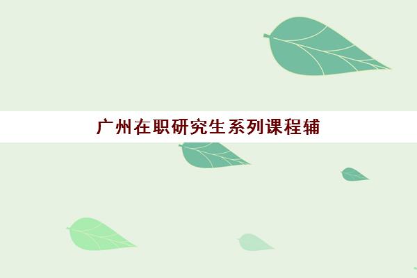 广州在职研究生系列课程辅导机构有哪些学校？2025年最新TOP10榜单、各校特色与择校全指南