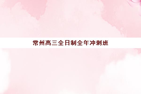 常州高三全日制全年冲刺班辅导机构哪家强些？2025年最新权威排名、择校策略与成功案例全解析