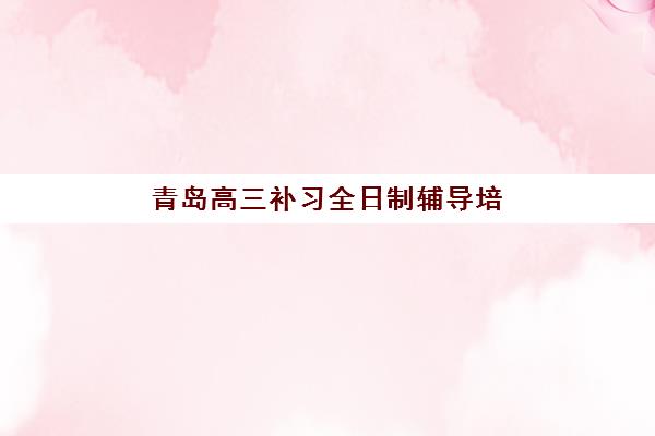 青岛高三补习全日制辅导培训机构有哪些？2025年最新完整名单与科学择校指南全解析
