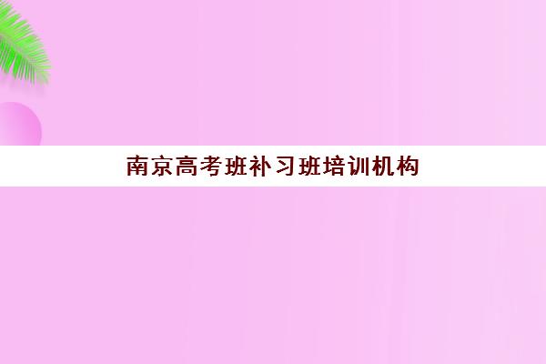 南京高考班补习班培训机构哪个比较好？2025年最新权威排名TOP10、各校特色解析与科学择校全指南