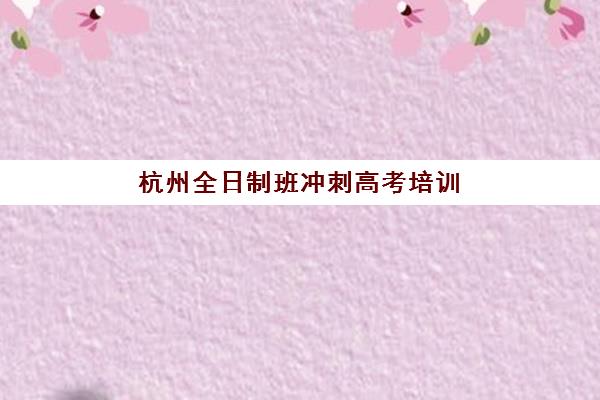 杭州全日制班冲刺高考培训机构哪个好一点？2025年最新权威排名解析、各校特色对比与科学择校全攻略