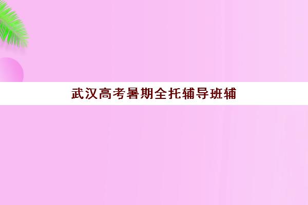 武汉高考暑期全托辅导班辅导机构排行榜有哪些？2025年权威榜单、择校指南与避坑全攻略