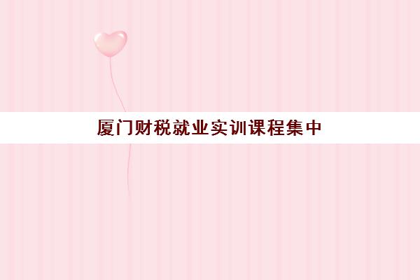 厦门财税就业实训课程集中训练营有哪些地方？2025年最新权威机构地点分布与科学择校全指南
