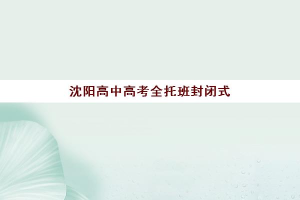 沈阳高中高考全托班封闭式集训营怎么样？2025年最新排名、选择技巧与避坑指南全解析