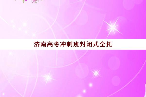 济南高考冲刺班封闭式全托2025辅导班哪个好如何选择？最新权威排名解析、择校技巧与成功案例全指南