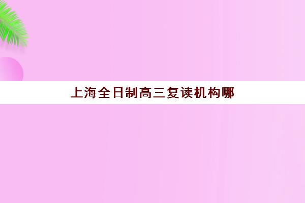 上海全日制高三复读机构哪家强？2025年五大机构硬核对比与择校指南