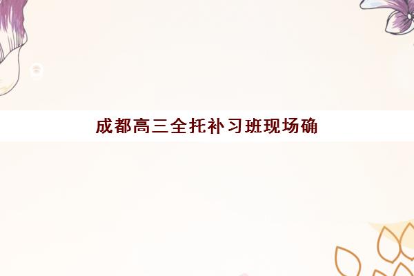 成都高三全托补习班现场确认时间如何安排？2025年报名确认时间表与操作指南