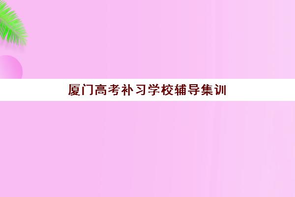 厦门高考补习学校辅导集训营排名榜前十名如何查询？2025年最新权威榜单、择校指南与成功案例解析
