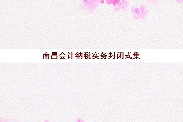 南昌会计纳税实务封闭式集训营怎么选？2025年主流机构全封闭培训价格与效果对比