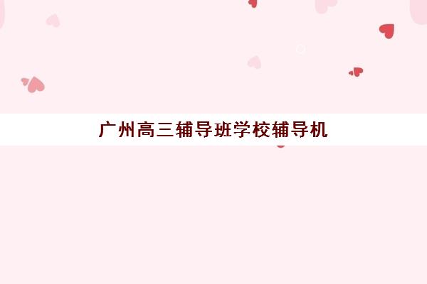 广州高三辅导班学校辅导机构哪家强些？2025年最新权威排名、课程特色与择校全攻略