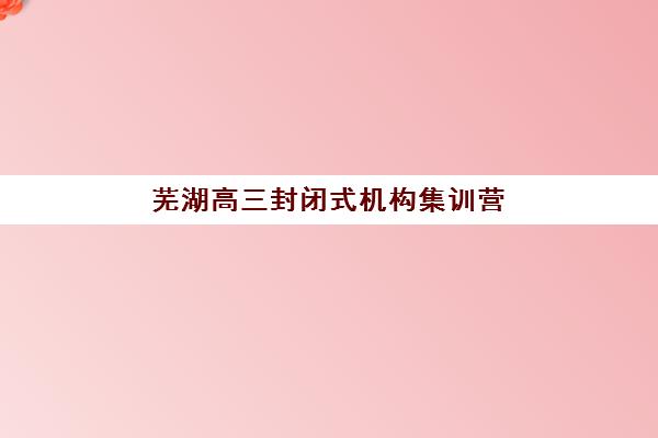 芜湖高三封闭式机构集训营排名前十名有哪些？2025年最新权威榜单、择校标准与全攻略深度解析