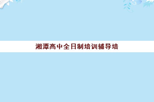 湘潭高中全日制培训辅导培训机构有哪些学校？2025年权威榜单TOP5详解、各机构特色对比与科学择校全攻略