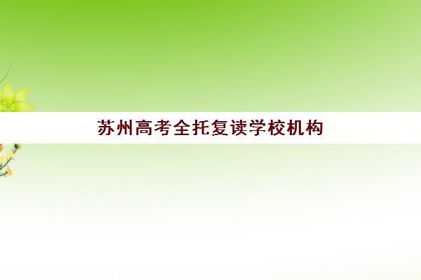 苏州高考全托复读学校机构核心竞争力对比如何分析？2025年最新排名、核心优势对比与科学择校全指南