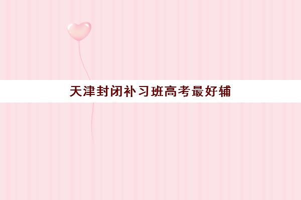 天津封闭补习班高考最好辅导学校有哪些？2025年最新权威排名、择校攻略与成功案例深度解析
