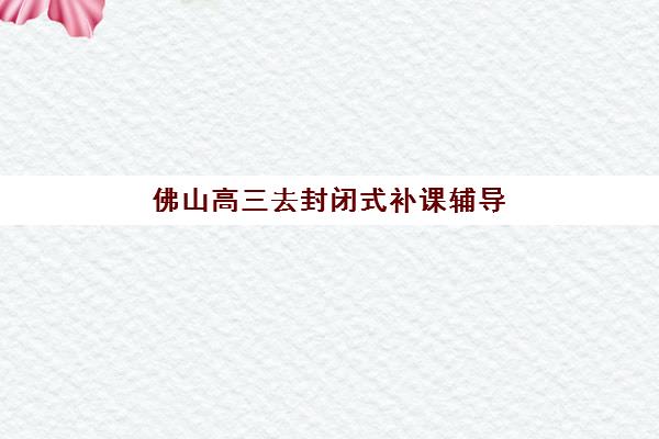 佛山高三去封闭式补课辅导班有哪些学校可以报？2025年最新排名解析、择校指南与成功案例全攻略