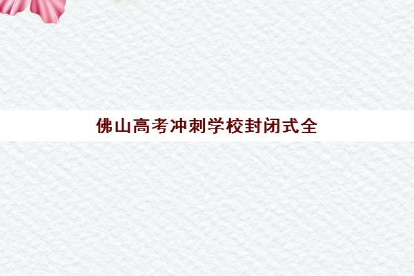 佛山高考冲刺学校封闭式全日制机构优质服务案例集如何科学参考？2025年权威案例解析、择校指南与成功策略