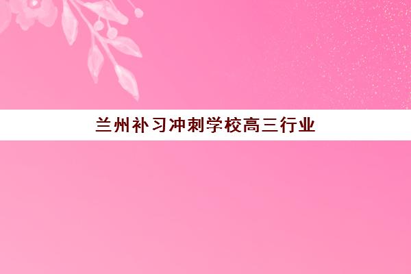 兰州补习冲刺学校高三行业年度头部机构如何选？2025年最新榜单、课程特色与择校指南全解析