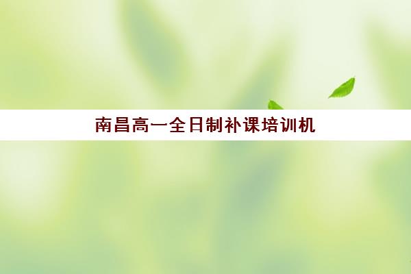 南昌高一全日制补课培训机构有哪些学校？2025年最新排名与择校指南全解析