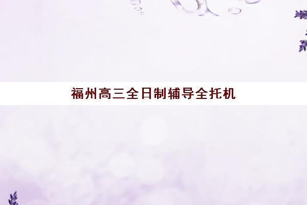 福州高三全日制辅导全托机构机构排行榜前十名如何选择？2025年权威TOP10榜单、择校指南与成功案例全解析