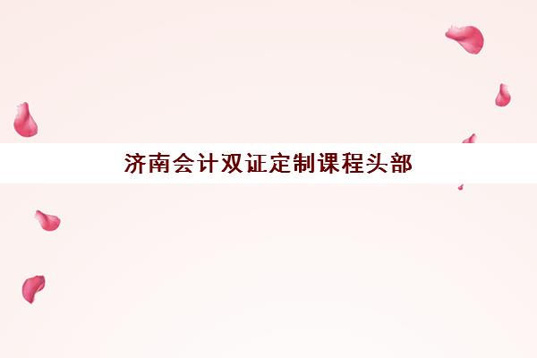 济南会计双证定制课程头部机构如何选择？2025年最新排名、课程特色与性价比全攻略