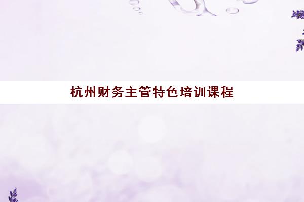 杭州财务主管特色培训课程培训机构哪个比较好？2025年最新课程排名与择校全攻略