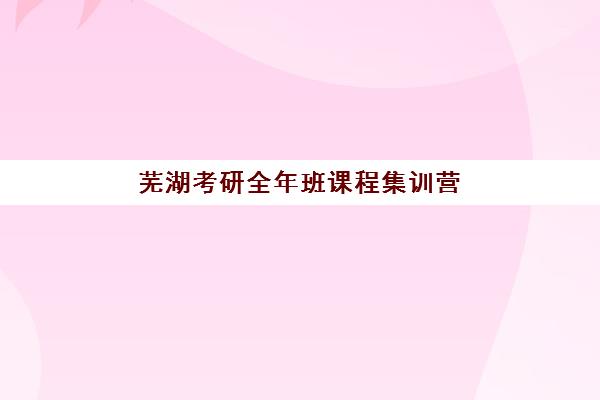 芜湖考研全年班课程集训营排名前十有哪些？2025年最新权威榜单、各机构特色解析与择校全攻略