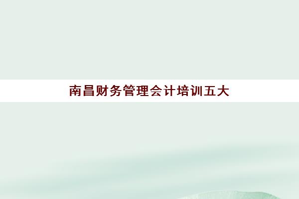 南昌财务管理会计培训五大公办机构运营分析如何查询？2025年最新排名榜单、各校特色解析与科学择校全指南