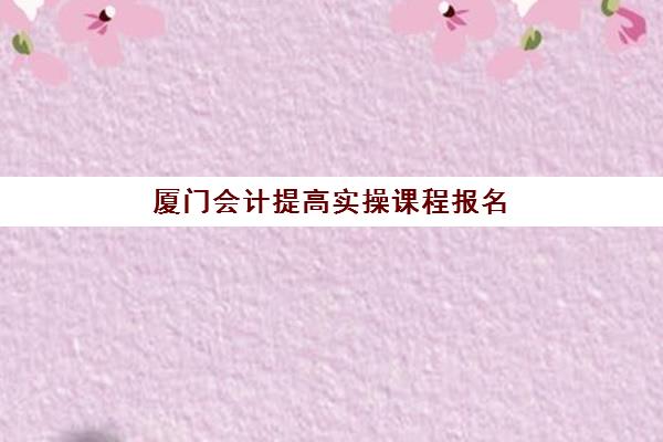 厦门会计提高实操课程报名确认时间是几号？2025年最新时间表、报名流程与课程选择全指南