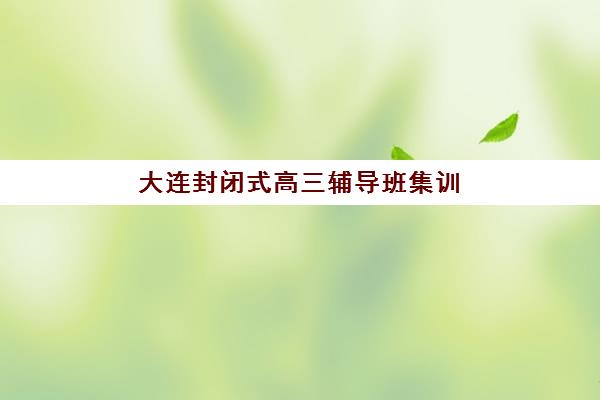 大连封闭式高三辅导班集训营排名榜单公布，2025-2026年度最新实力机构评测与择校指南