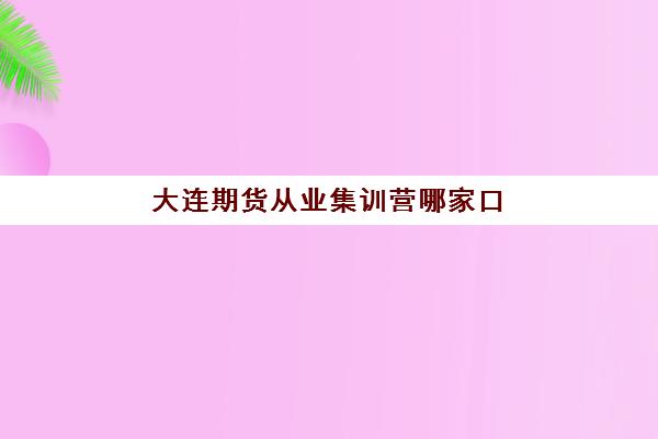 大连期货从业集训营哪家口碑好一点？2023年最新排名解析、择校技巧与学员真实评价全攻略