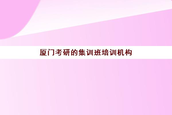 厦门考研的集训班培训机构有哪些地方好？2025年最新权威排名揭晓、各校特色解析与科学择校全攻略