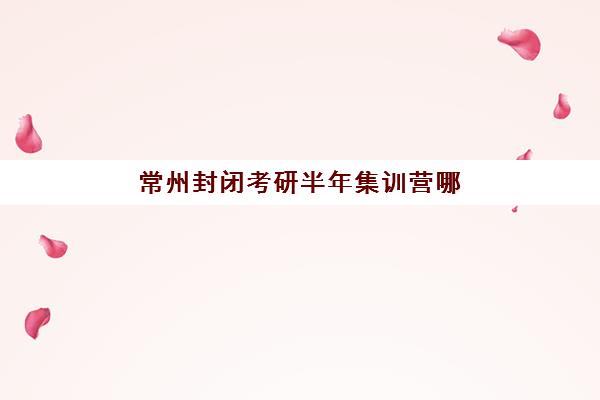 常州封闭考研半年集训营哪个比较好一点？2025年最新权威排名、择校技巧与成功案例全解析