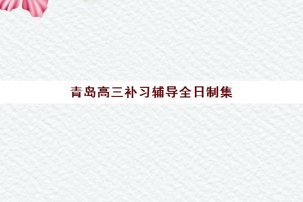 青岛高三补习辅导全日制集训营排名榜单公布如何查询？2025年最新权威排名与个性化择校全攻略