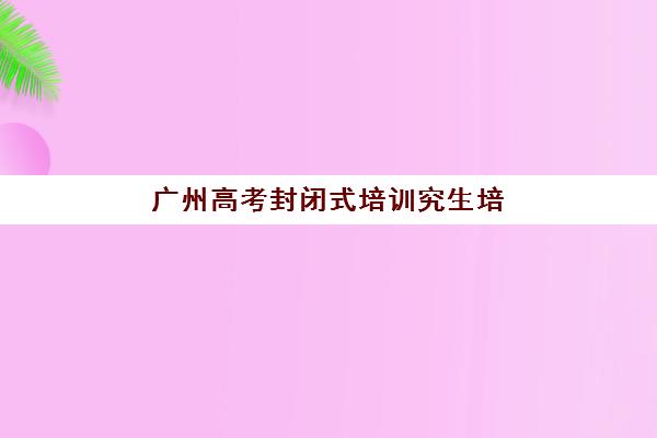 广州高考封闭式培训究生培训班排名机构如何选择？2025年权威榜单解析、择校指南与成功案例深度剖析