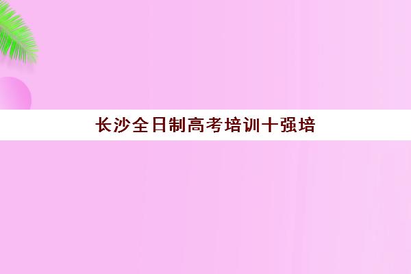 长沙全日制高考培训十强培训班哪个好一点如何科学选择？2023年权威榜单、择校指南与成功案例深度解析