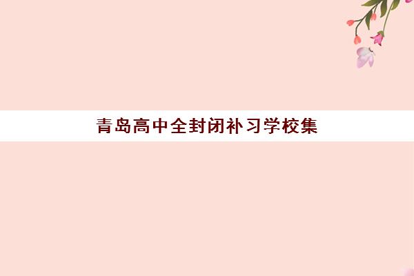 青岛高中全封闭补习学校集训营排名榜单最新如何查询？2025年权威前十强榜单与科学择校全指南