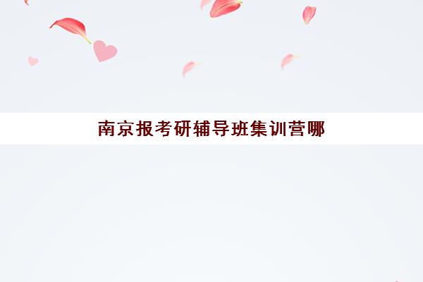 南京报考研辅导班集训营哪家口碑好如何科学选择？2023年权威TOP5榜单、择校指南与成功案例深度解析