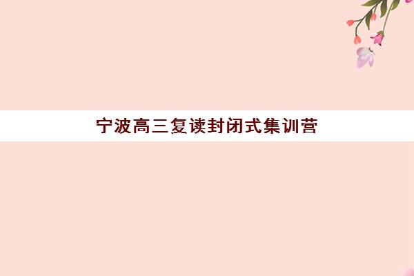 宁波高三复读封闭式集训营怎么样？2025年五大机构测评与择校指南