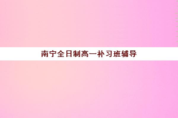 南宁全日制高一补习班辅导机构排行榜最新如何科学参考？2025年权威TOP5榜单、择校指南与成功案例全解析