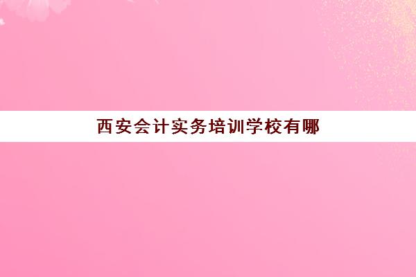 西安会计实务培训学校有哪些？2025年精选机构与课程选择指南