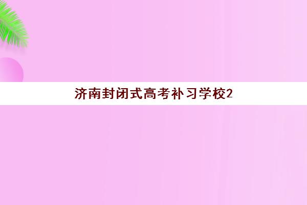 济南封闭式高考补习学校2025辅导班哪个好？最新权威排名榜单深度解析与科学择校全攻略详解