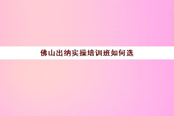佛山出纳实操培训班如何选？2025年就业导向型机构前三强深度解析与择校指南