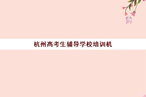 杭州高考生辅导学校培训机构哪个比较好？2025年最新排名榜单、各校特色解析与科学择校全指南