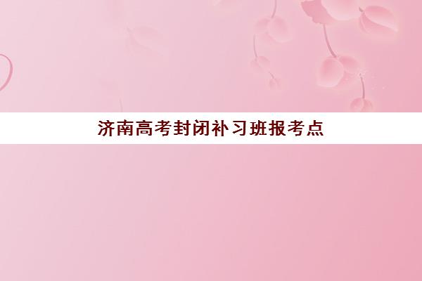 济南高考封闭补习班报考点满了还能改吗？2025年最新修改步骤、备选方案与成功案例解析