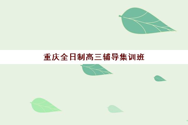 重庆全日制高三辅导集训班辅导机构哪个比较好？2023年最新权威排名榜单、各校特色深度解析与科学择校全攻略