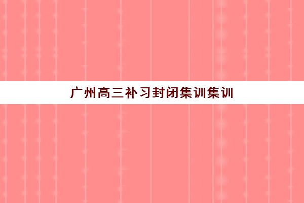 广州高三补习封闭集训集训营排名前十名学校如何科学选择？2023年最新榜单解析、择校技巧与成功案例全攻略