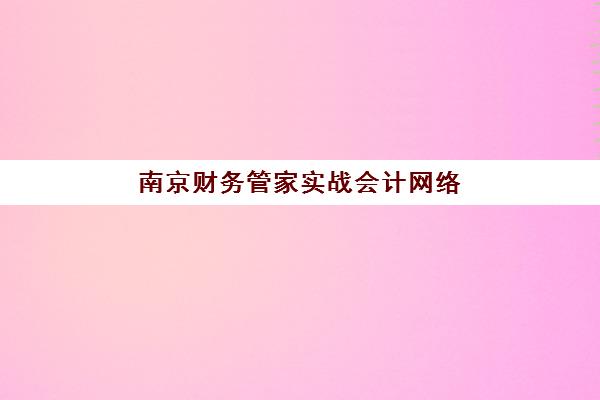 南京财务管家实战会计网络课程如何选？2025年高成功率机构对比与择校全指南